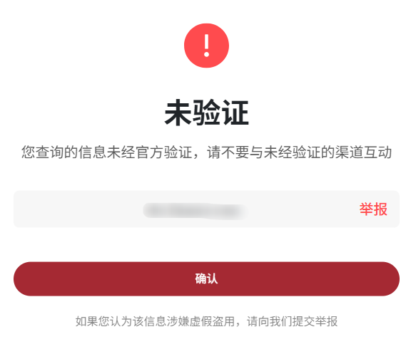 ! 
未 验 证 
您 查 询 的 信 息 未 经 官 方 验 证 , 请 不 要 与 未 经 验 证 的 渠 道 互 动 
举 报 
确 认 
如 果 您 认 为 该 信 息 涉 嫌 虚 假 盗 用 , 请 向 我 们 提 交 举 报 